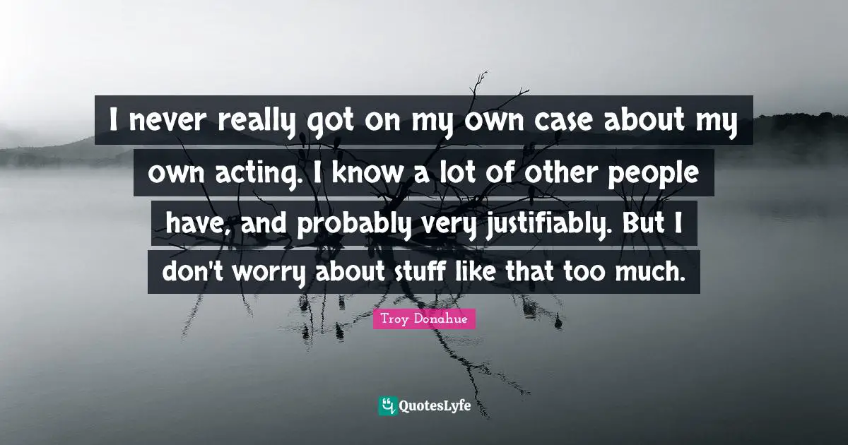 I never really got on my own case about my own acting. I know a lot of other people have, and probably very justifiably. But I don't worry about stuff like that too much.