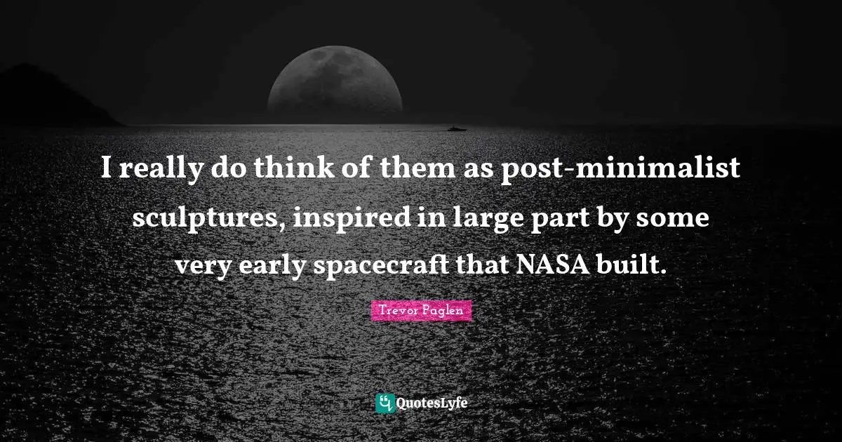I really do think of them as post-minimalist sculptures, inspired in large part by some very early spacecraft that NASA built.