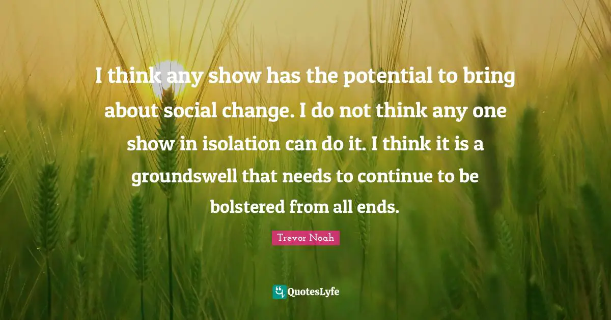 Trevor Noah Quotes: "I think any show has the potential to bring about social change. I do not think any one show in isolation can do it. I think it is a groundswell that needs to continue to be bolstered from all ends."