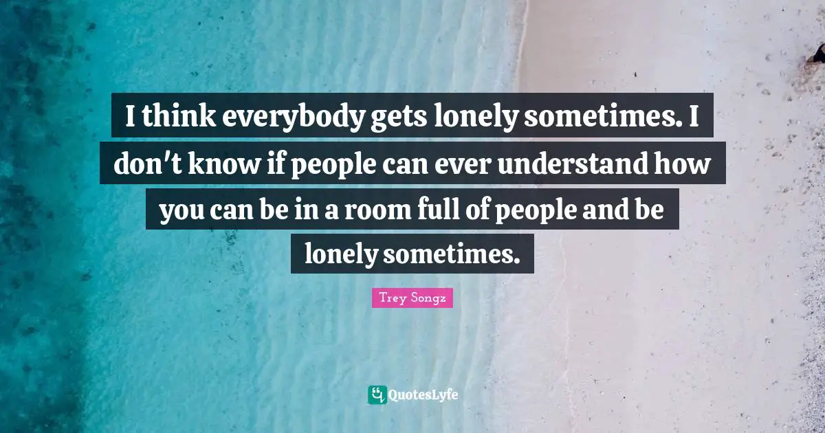 I think everybody gets lonely sometimes. I don't know if people can ever understand how you can be in a room full of people and be lonely sometimes.