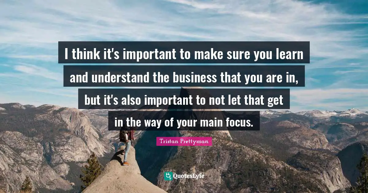 I think it's important to make sure you learn and understand the business that you are in, but it's also important to not let that get in the way of your main focus.