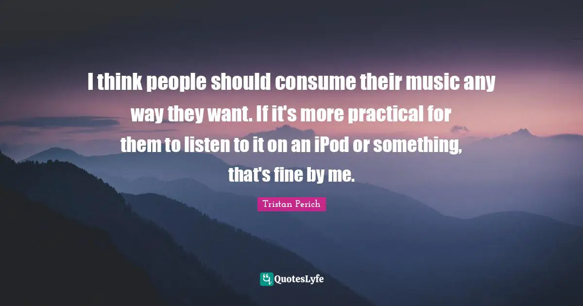 I think people should consume their music any way they want. If it's more practical for them to listen to it on an iPod or something, that's fine by me.
