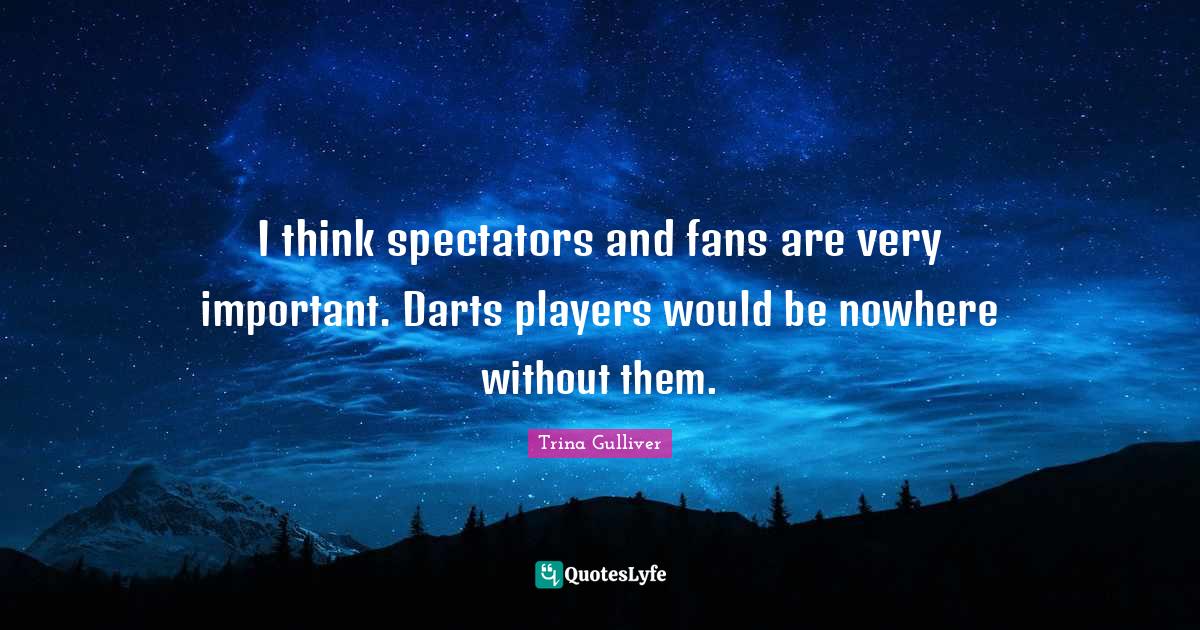 I think spectators and fans are very important. Darts players would be