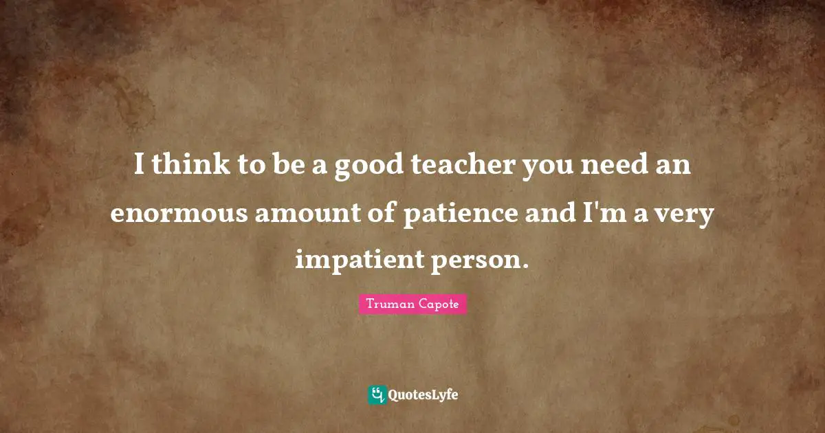 I think to be a good teacher you need an enormous amount of patience and I'm a very impatient person.