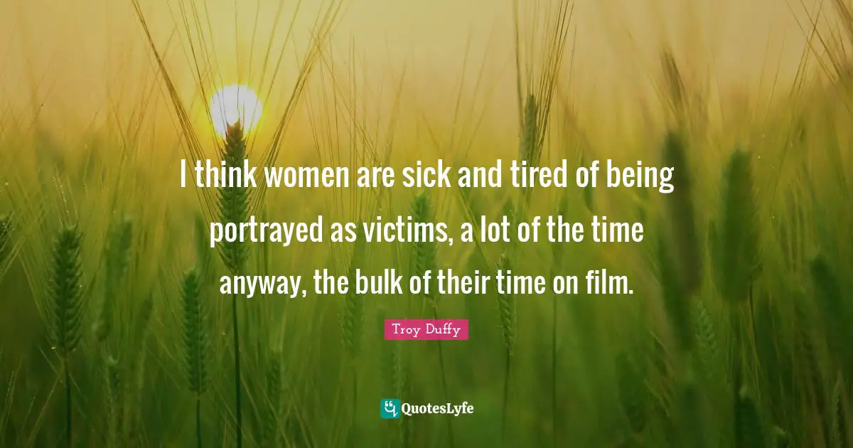 I think women are sick and tired of being portrayed as victims, a lot of the time anyway, the bulk of their time on film.