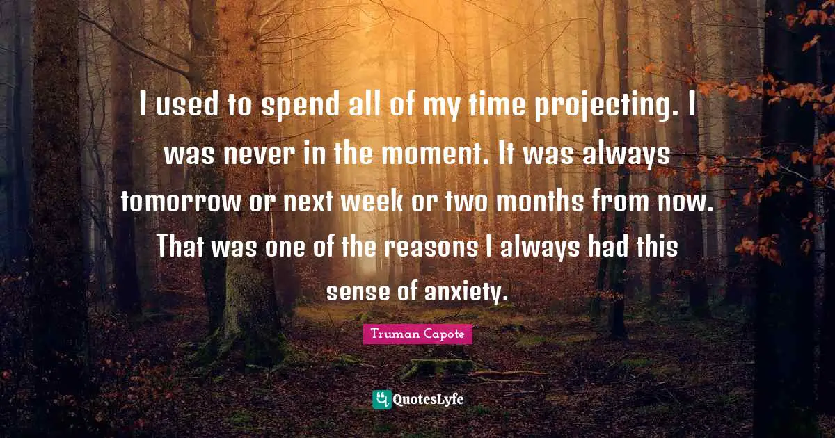 I used to spend all of my time projecting. I was never in the moment. It was always tomorrow or next week or two months from now. That was one of the reasons I always had this sense of anxiety.
