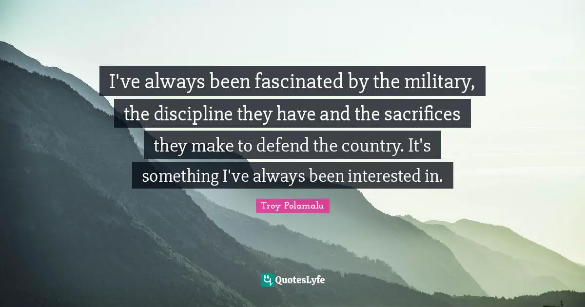 I've always been fascinated by the military, the discipline they have and the sacrifices they make to defend the country. It's something I've always been interested in.
