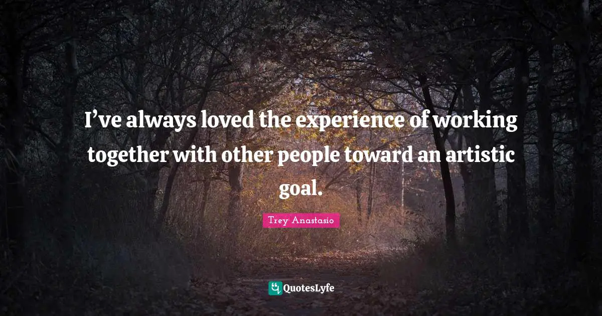 I’ve always loved the experience of working together with other people toward an artistic goal.