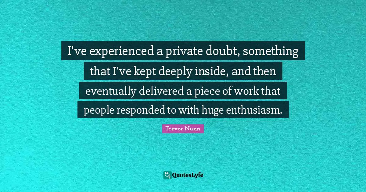 I've experienced a private doubt, something that I've kept deeply inside, and then eventually delivered a piece of work that people responded to with huge enthusiasm.
