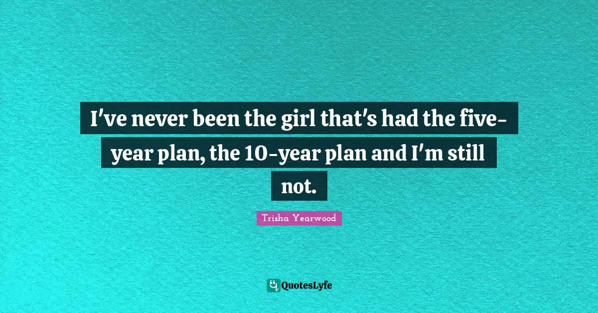 I've never been the girl that's had the five-year plan, the 10-year plan and I'm still not.