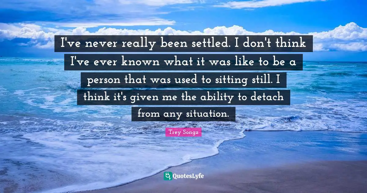 I've never really been settled. I don't think I've ever known what it was like to be a person that was used to sitting still. I think it's given me the ability to detach from any situation.