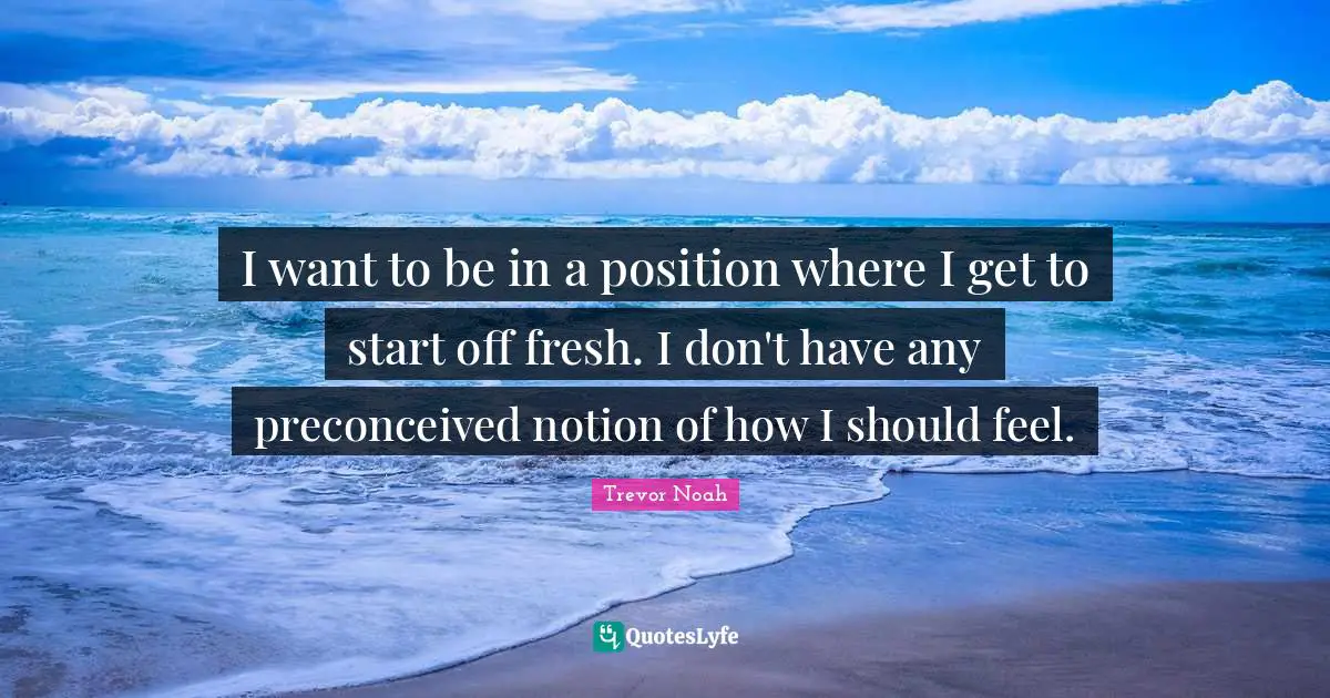 Trevor Noah Quotes: "I want to be in a position where I get to start off fresh. I don't have any preconceived notion of how I should feel."