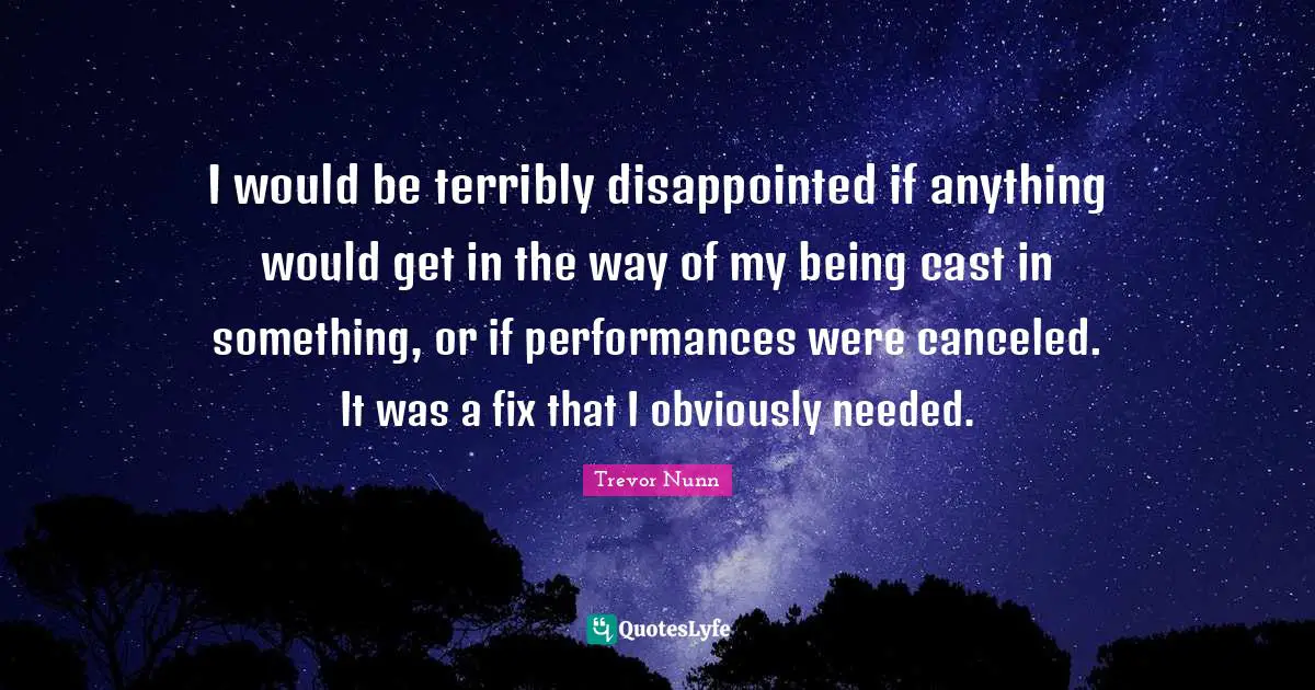 I would be terribly disappointed if anything would get in the way of my being cast in something, or if performances were canceled. It was a fix that I obviously needed.