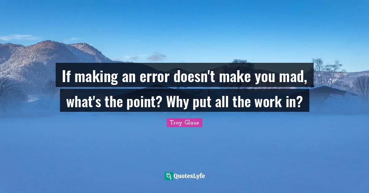 If making an error doesn't make you mad, what's the point? Why put all the work in?