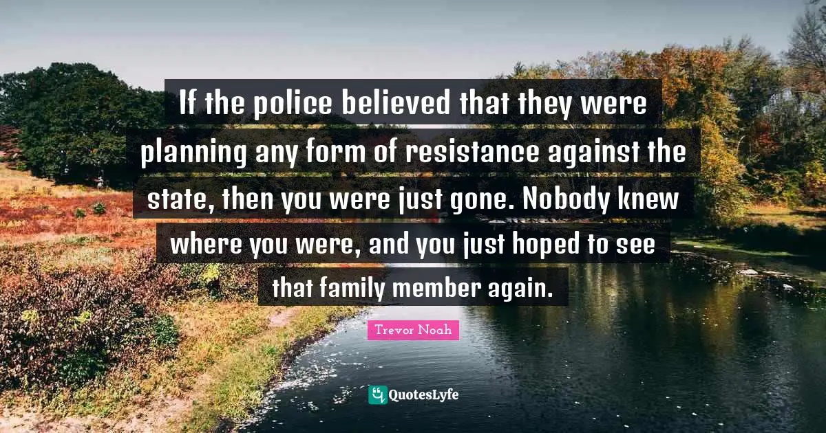 Trevor Noah Quotes: "If the police believed that they were planning any form of resistance against the state, then you were just gone. Nobody knew where you were, and you just hoped to see that family member again."