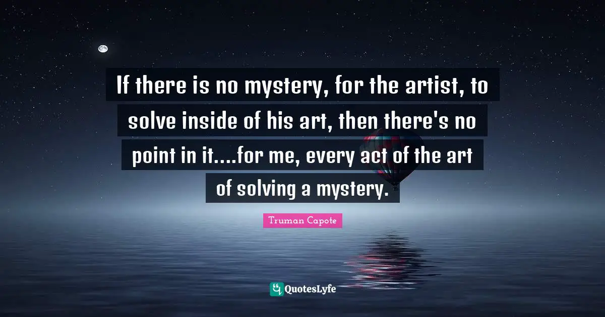 If there is no mystery, for the artist, to solve inside of his art, then there's no point in it....for me, every act of the art of solving a mystery.