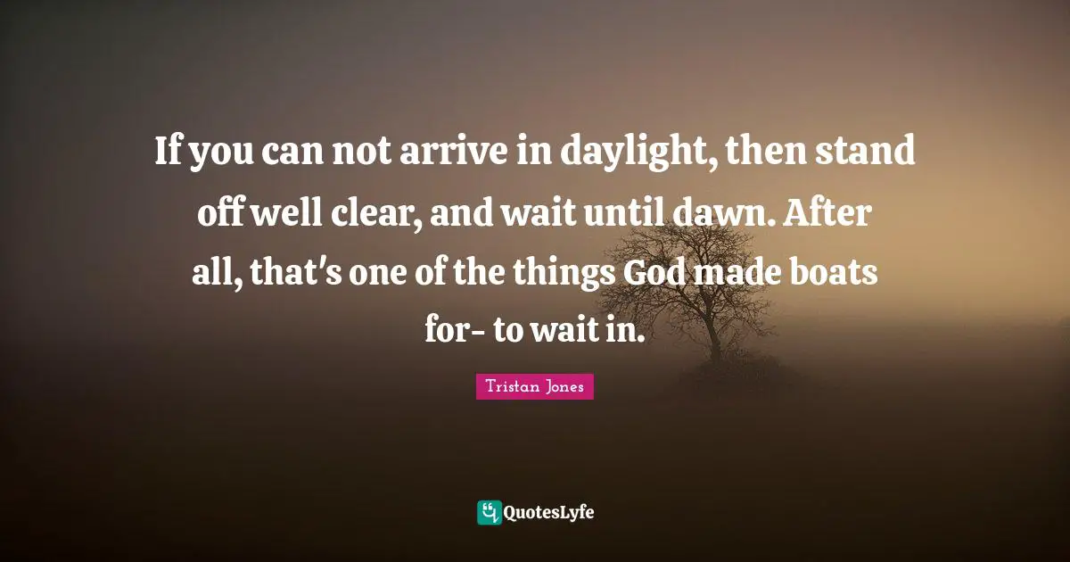 Can Not Quotes: "If you can not arrive in daylight, then stand off well clear, and wait until dawn. After all, that's one of the things God made boats for- to wait in."