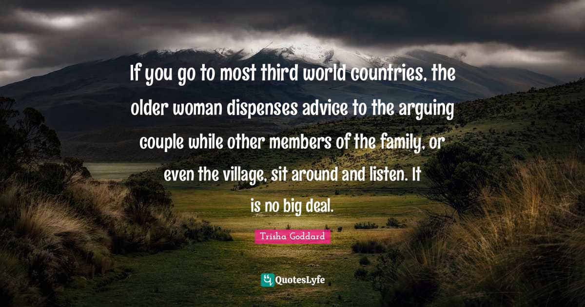 Trisha Goddard Quotes: "If you go to most third world countries, the older woman dispenses advice to the arguing couple while other members of the family, or even the village, sit around and listen. It is no big deal."