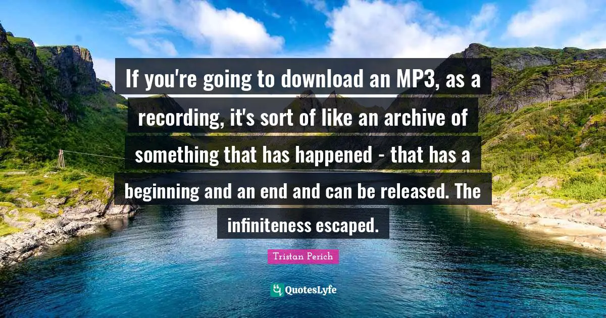 If you're going to download an MP3, as a recording, it's sort of like an archive of something that has happened - that has a beginning and an end and can be released. The infiniteness escaped.