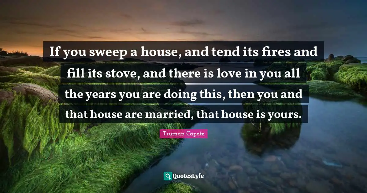 If you sweep a house, and tend its fires and fill its stove, and there is love in you all the years you are doing this, then you and that house are married, that house is yours.