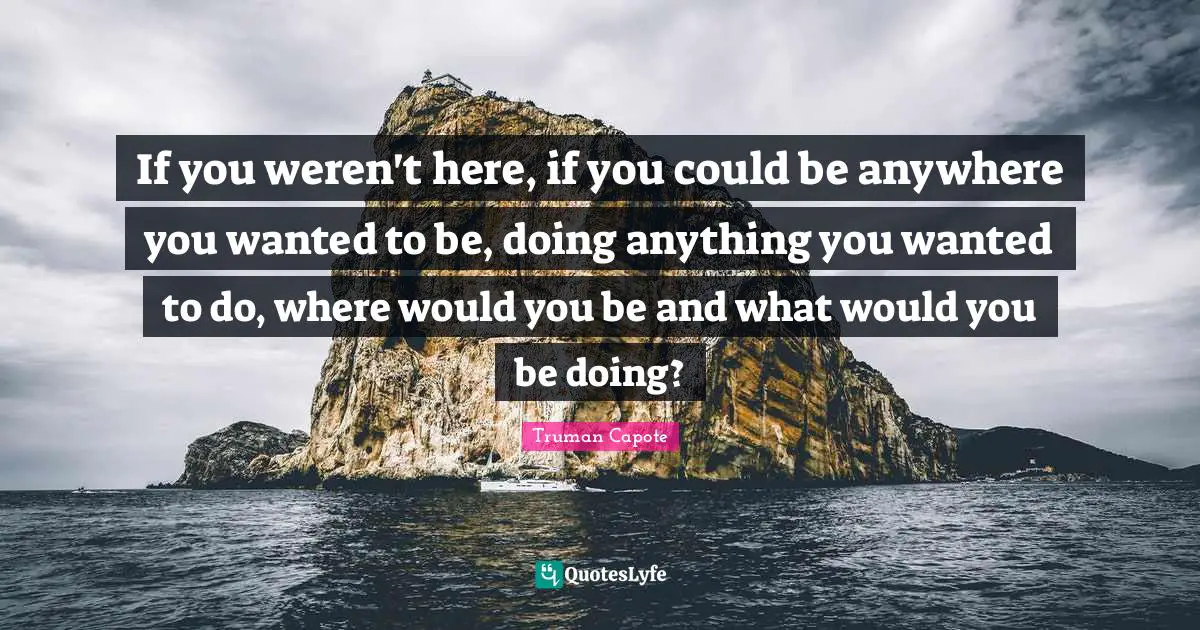 If you weren't here, if you could be anywhere you wanted to be, doing anything you wanted to do, where would you be and what would you be doing?
