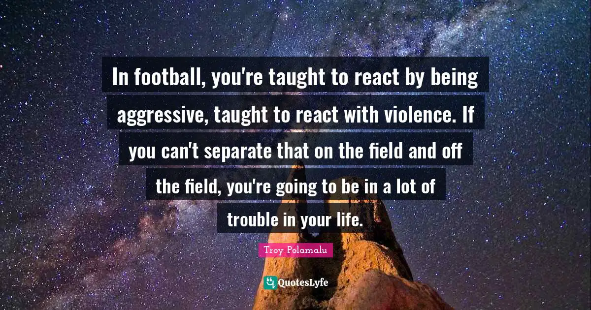 In football, you're taught to react by being aggressive, taught to react with violence. If you can't separate that on the field and off the field, you're going to be in a lot of trouble in your life.