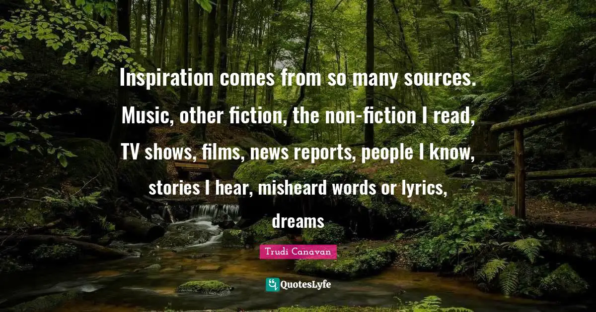 Trudi Canavan Quotes: "Inspiration comes from so many sources. Music, other fiction, the non-fiction I read, TV shows, films, news reports, people I know, stories I hear, misheard words or lyrics, dreams"