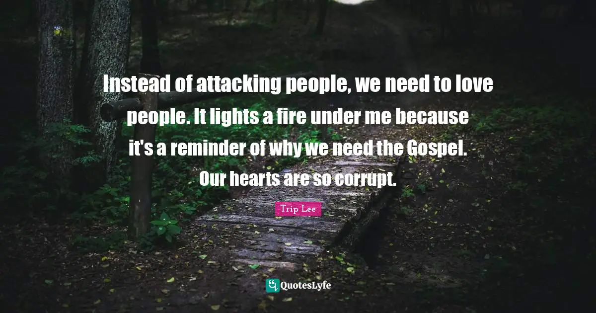 Instead of attacking people, we need to love people. It lights a fire under me because it's a reminder of why we need the Gospel. Our hearts are so corrupt.