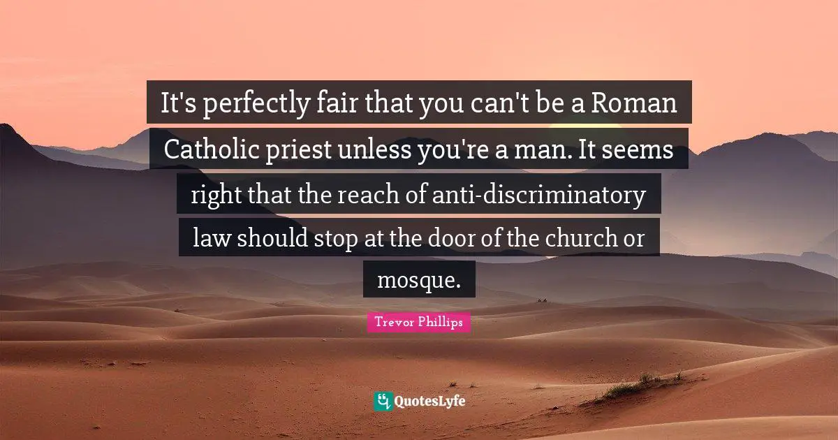 Trevor Phillips Quotes: "It's perfectly fair that you can't be a Roman Catholic priest unless you're a man. It seems right that the reach of anti-discriminatory law should stop at the door of the church or mosque."