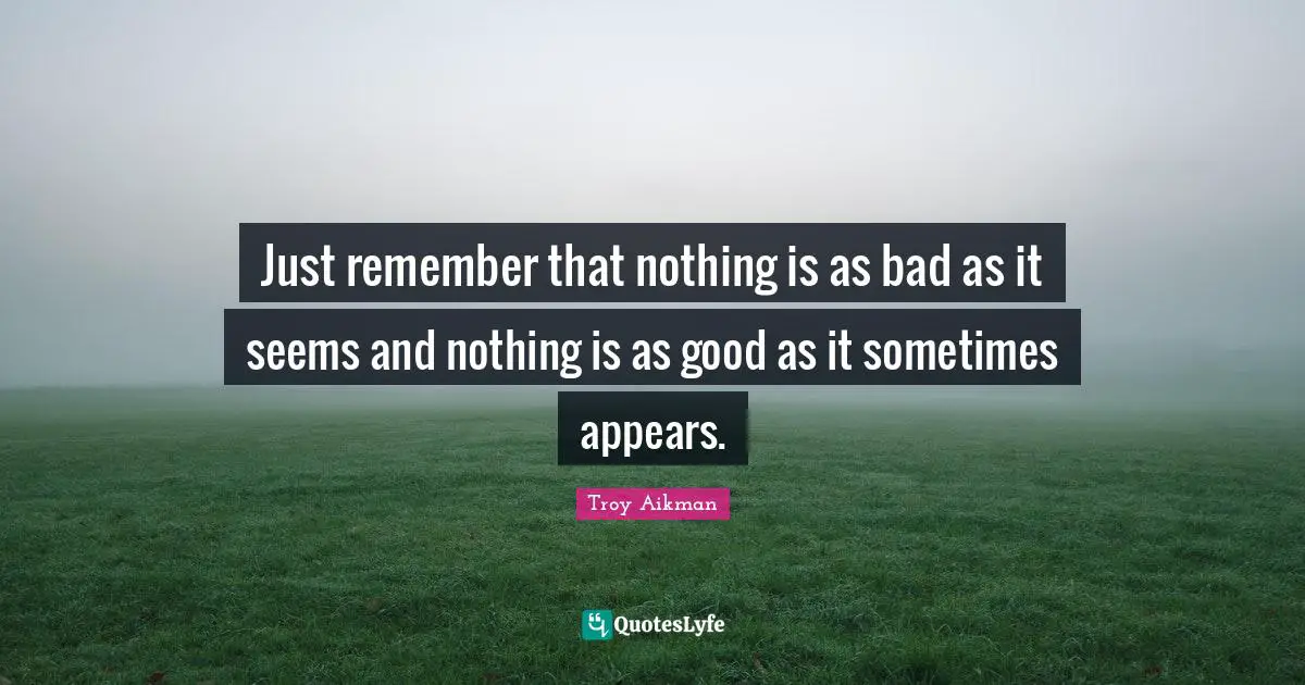 Just remember that nothing is as bad as it seems and nothing is as good as it sometimes appears.