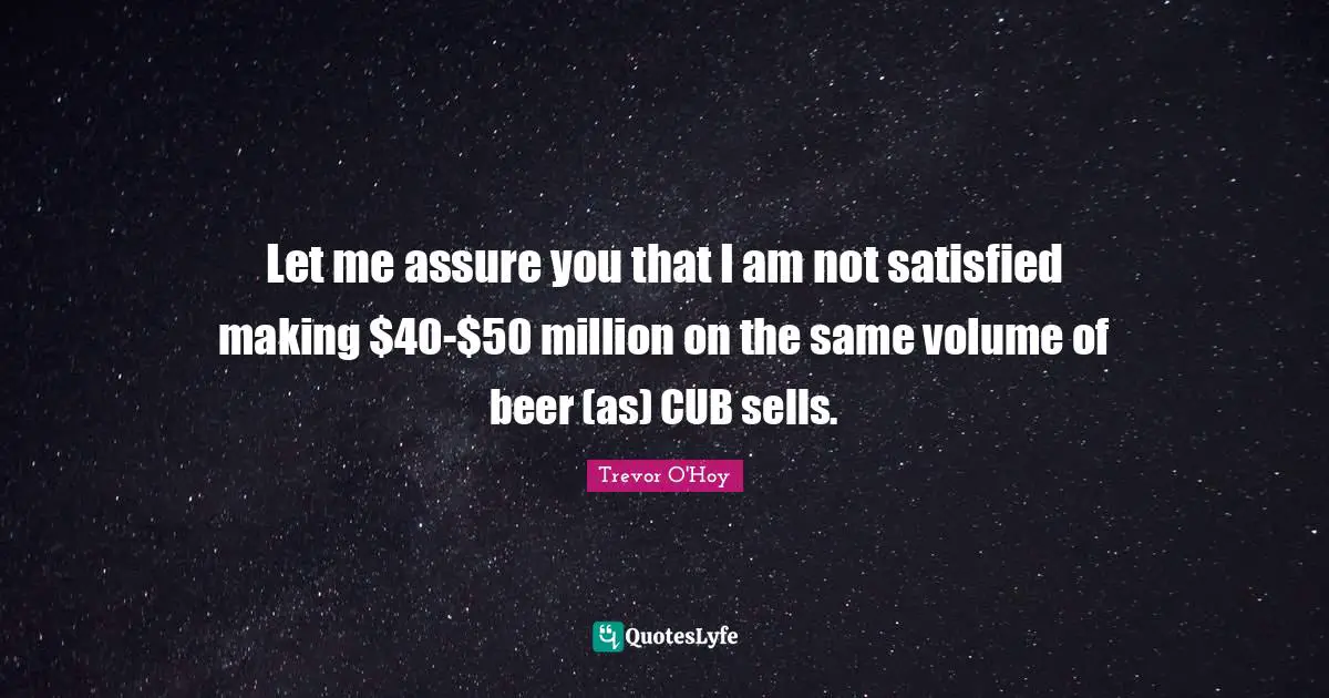 Let me assure you that I am not satisfied making $40-$50 million on the same volume of beer (as) CUB sells.