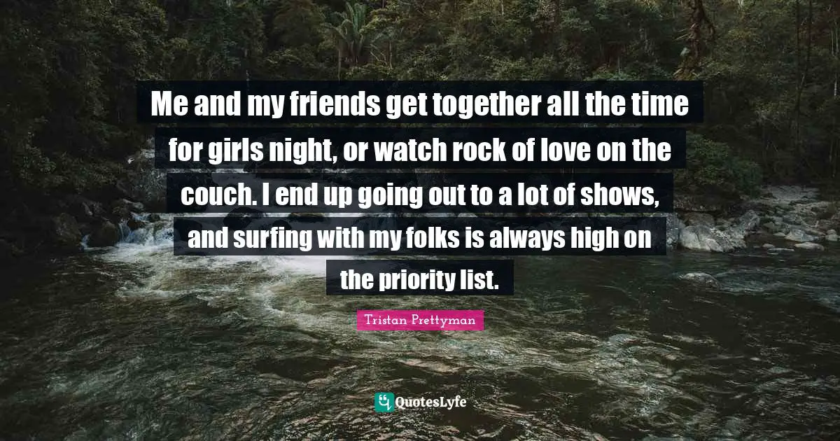 Me and my friends get together all the time for girls night, or watch rock of love on the couch. I end up going out to a lot of shows, and surfing with my folks is always high on the priority list.
