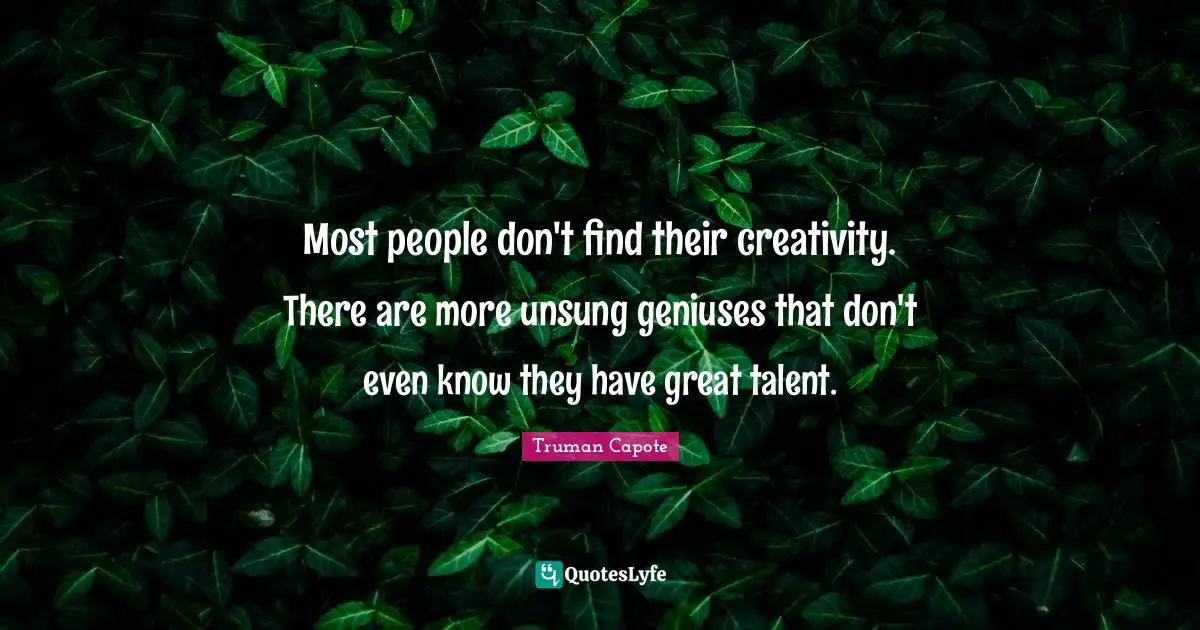 Most people don't find their creativity. There are more unsung geniuses that don't even know they have great talent.