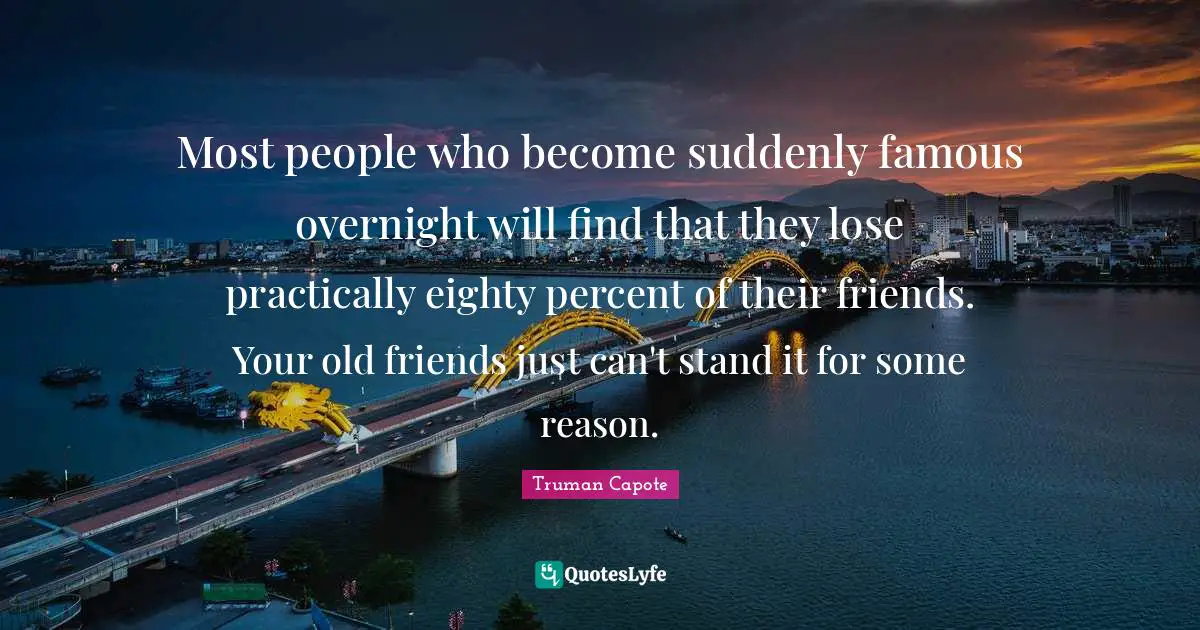 Most people who become suddenly famous overnight will find that they lose practically eighty percent of their friends. Your old friends just can't stand it for some reason.