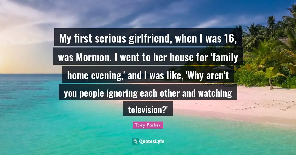 My first serious girlfriend, when I was 16, was Mormon. I went to her house for 'family home evening,' and I was like, 'Why aren't you people ignoring each other and watching television?'