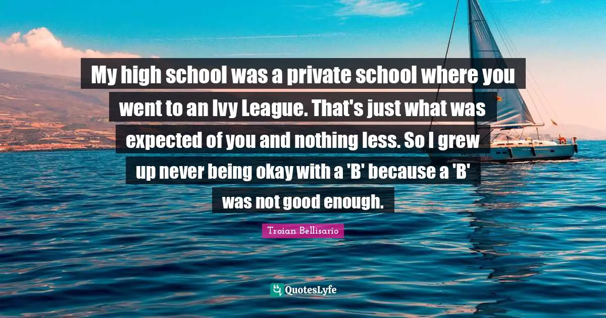 High School Quotes: "My high school was a private school where you went to an Ivy League. That's just what was expected of you and nothing less. So I grew up never being okay with a 'B' because a 'B' was not good enough."