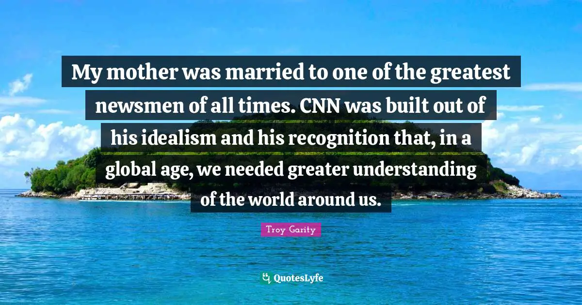 My mother was married to one of the greatest newsmen of all times. CNN was built out of his idealism and his recognition that, in a global age, we needed greater understanding of the world around us.