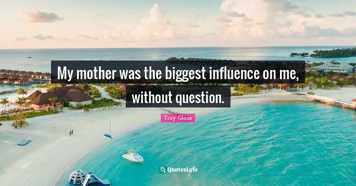 My mother was the biggest influence on me, without question.