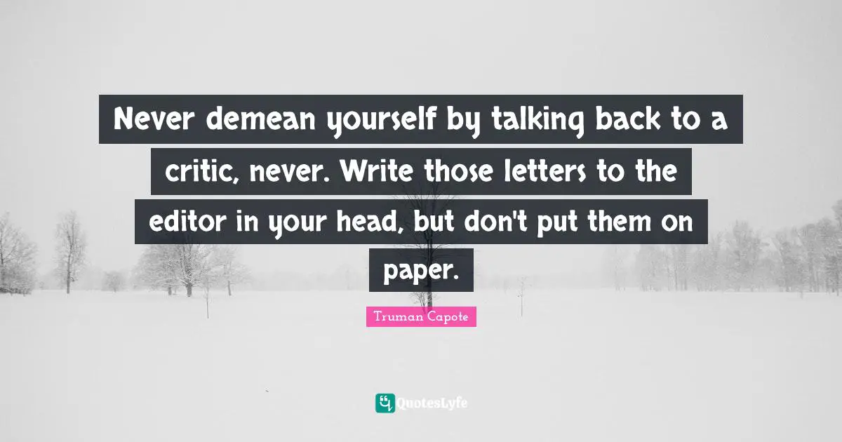 Never demean yourself by talking back to a critic, never. Write those letters to the editor in your head, but don't put them on paper.