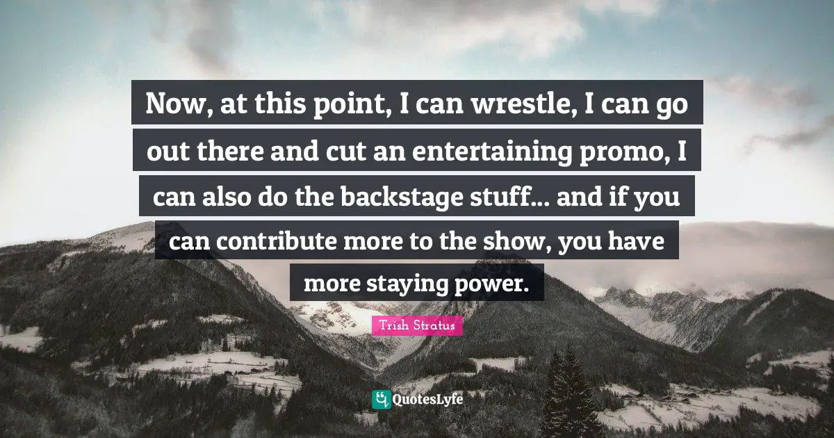 Now, at this point, I can wrestle, I can go out there and cut an entertaining promo, I can also do the backstage stuff... and if you can contribute more to the show, you have more staying power.