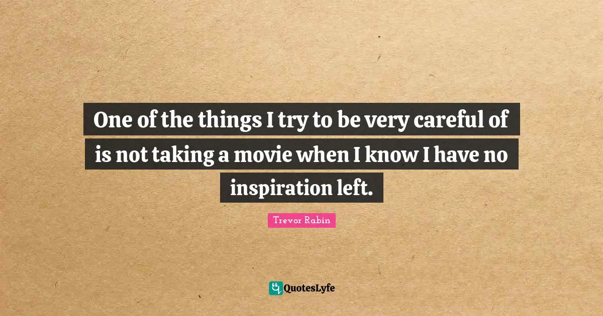One of the things I try to be very careful of is not taking a movie when I know I have no inspiration left.
