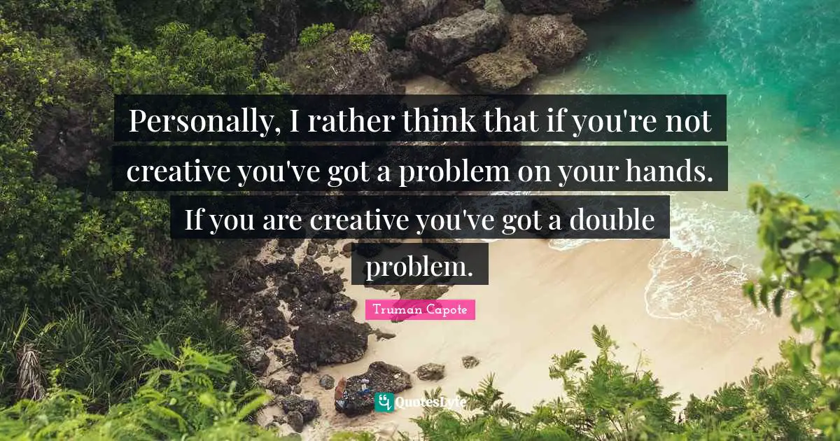 Personally, I rather think that if you're not creative you've got a problem on your hands. If you are creative you've got a double problem.