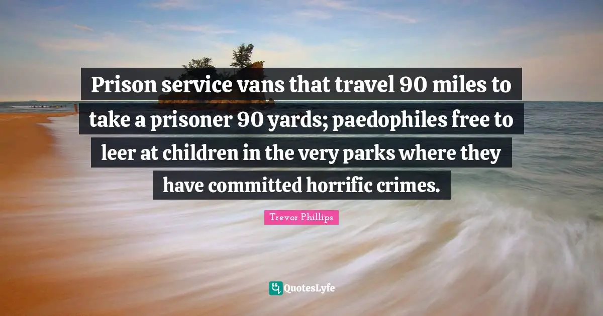 Trevor Phillips Quotes: "Prison service vans that travel 90 miles to take a prisoner 90 yards; paedophiles free to leer at children in the very parks where they have committed horrific crimes."