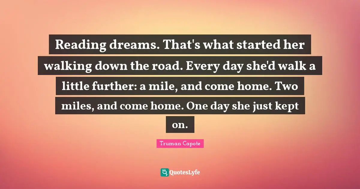 Reading dreams. That's what started her walking down the road. Every day she'd walk a little further: a mile, and come home. Two miles, and come home. One day she just kept on.