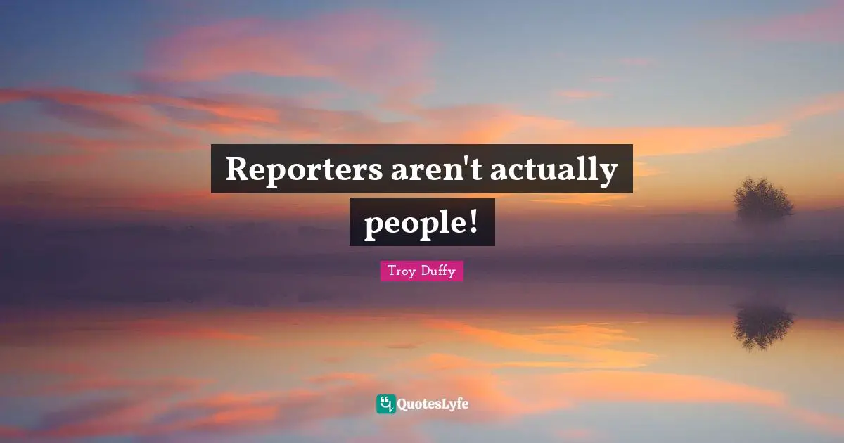 Reporters aren't actually people!
