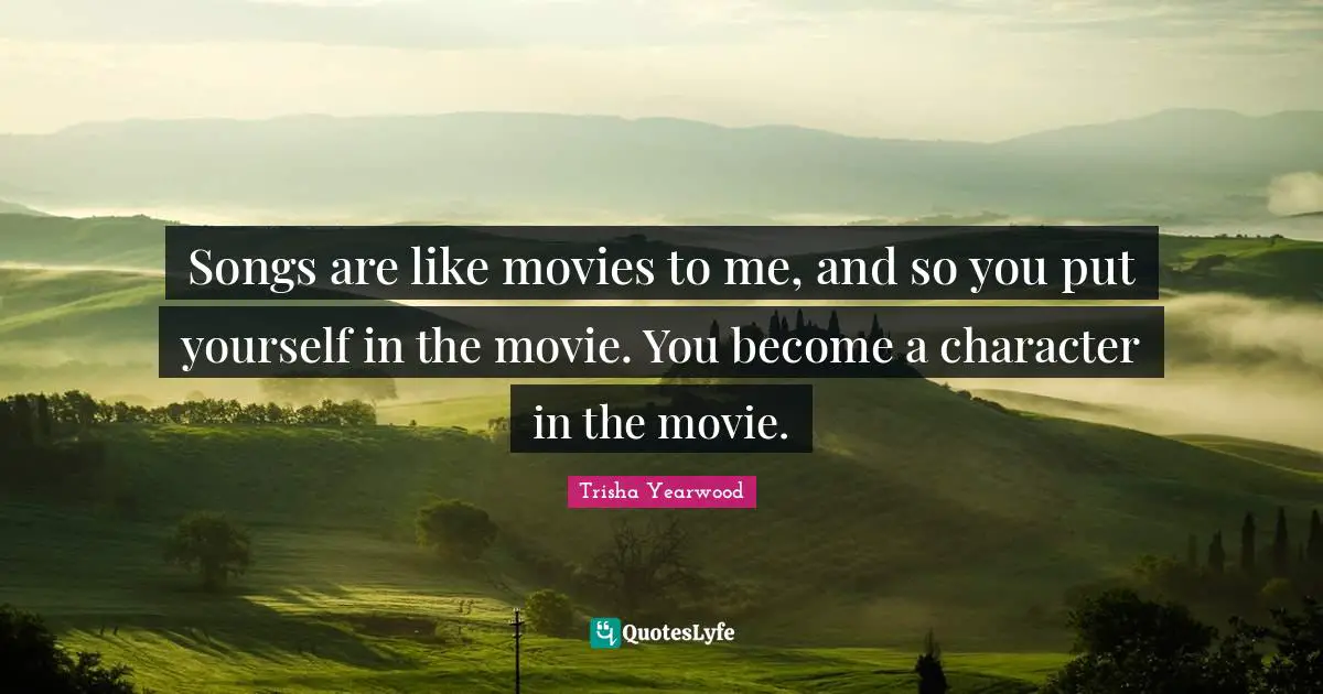 Songs are like movies to me, and so you put yourself in the movie. You become a character in the movie.
