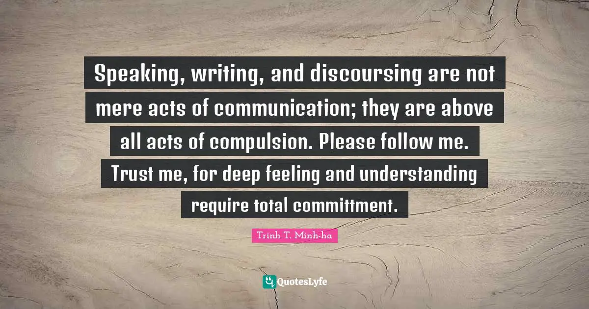 Speaking, writing, and discoursing are not mere acts of communication; they are above all acts of compulsion. Please follow me. Trust me, for deep feeling and understanding require total committment.