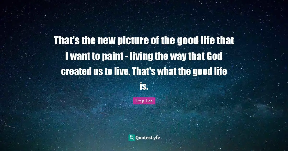 That's the new picture of the good life that I want to paint - living the way that God created us to live. That's what the good life is.