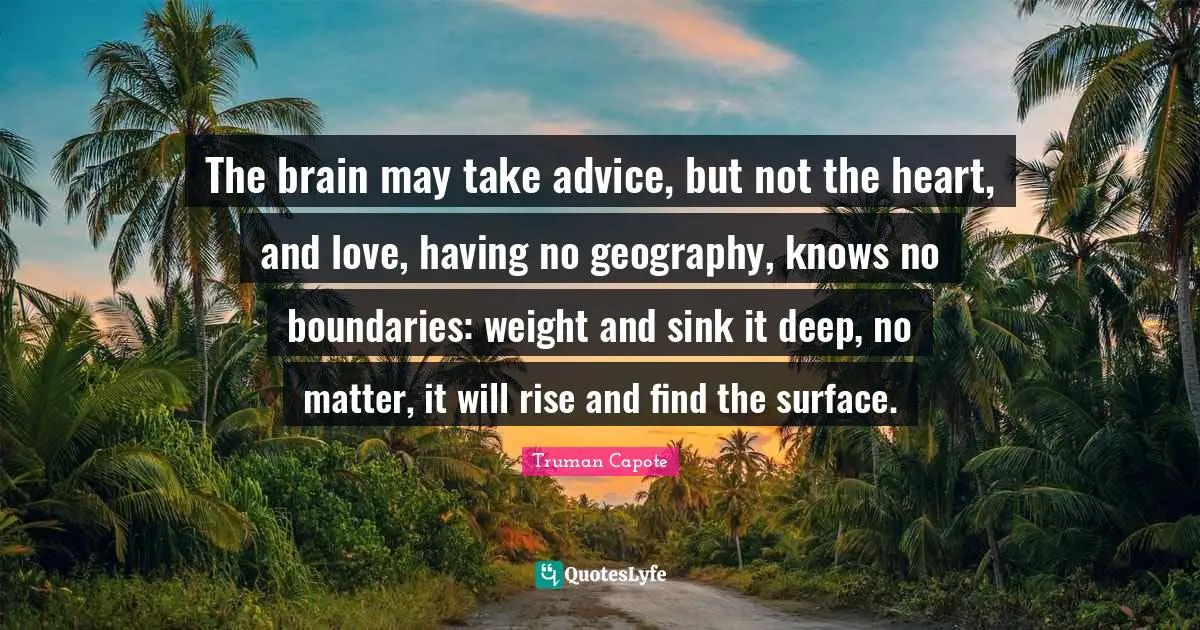 The brain may take advice, but not the heart, and love, having no geography, knows no boundaries: weight and sink it deep, no matter, it will rise and find the surface.