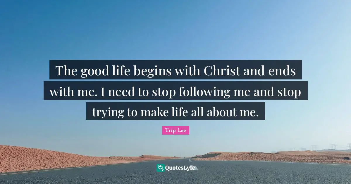 The good life begins with Christ and ends with me. I need to stop following me and stop trying to make life all about me.